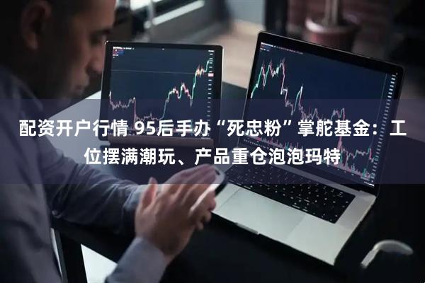 配资开户行情 95后手办“死忠粉”掌舵基金：工位摆满潮玩、产品重仓泡泡玛特
