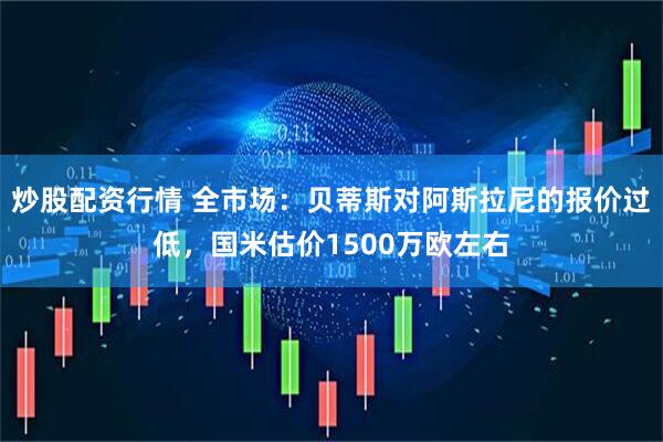 炒股配资行情 全市场：贝蒂斯对阿斯拉尼的报价过低，国米估价1500万欧左右
