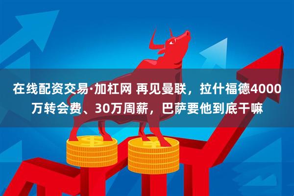 在线配资交易·加杠网 再见曼联，拉什福德4000万转会费、30万周薪，巴萨要他到底干嘛