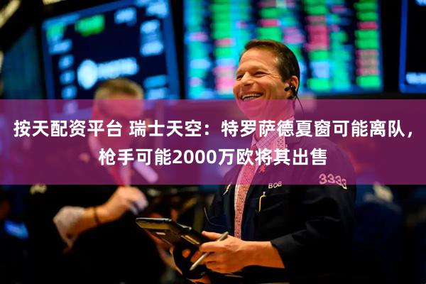 按天配资平台 瑞士天空：特罗萨德夏窗可能离队，枪手可能2000万欧将其出售