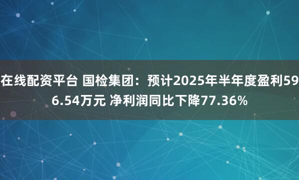在线配资平台 国检集团：预计2025年半年度盈利596.54万元 净利润同比下降77.36%