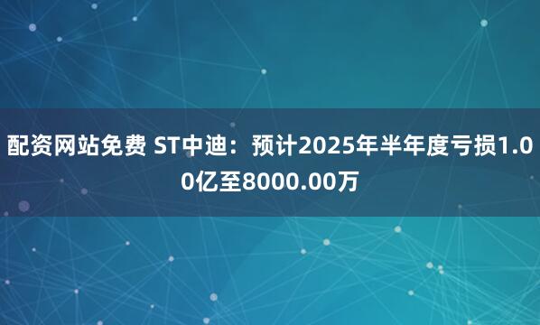 配资网站免费 ST中迪：预计2025年半年度亏损1.00亿至8000.00万