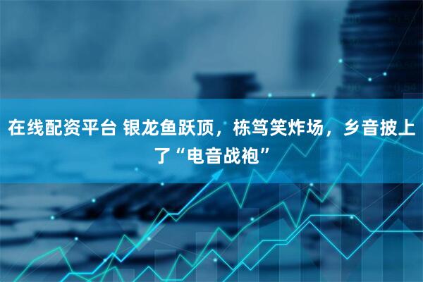 在线配资平台 银龙鱼跃顶，栋笃笑炸场，乡音披上了“电音战袍”