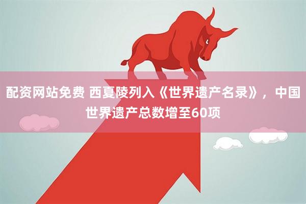 配资网站免费 西夏陵列入《世界遗产名录》，中国世界遗产总数增至60项