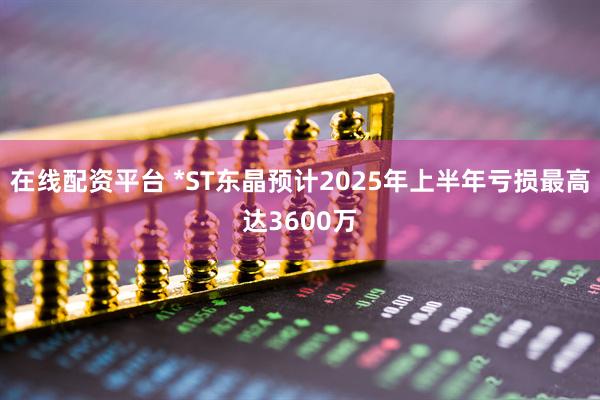 在线配资平台 *ST东晶预计2025年上半年亏损最高达3600万