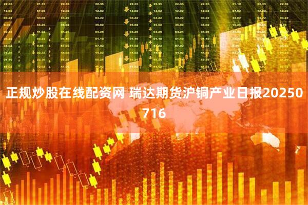正规炒股在线配资网 瑞达期货沪铜产业日报20250716