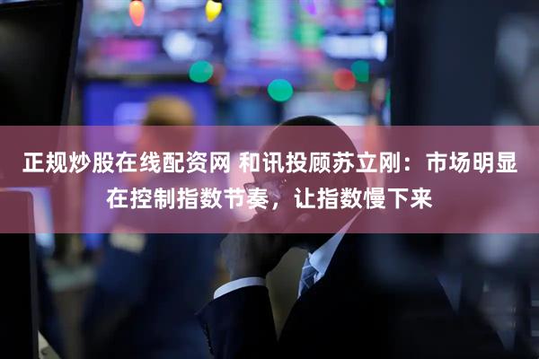 正规炒股在线配资网 和讯投顾苏立刚：市场明显在控制指数节奏，让指数慢下来