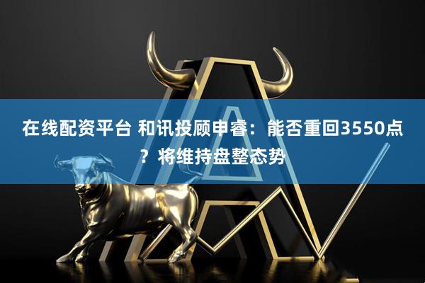 在线配资平台 和讯投顾申睿：能否重回3550点？将维持盘整态势