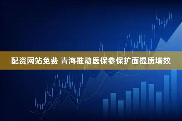 配资网站免费 青海推动医保参保扩面提质增效