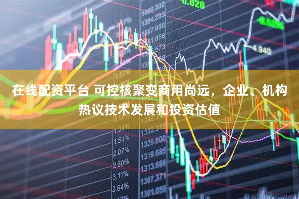 在线配资平台 可控核聚变商用尚远，企业、机构热议技术发展和投资估值