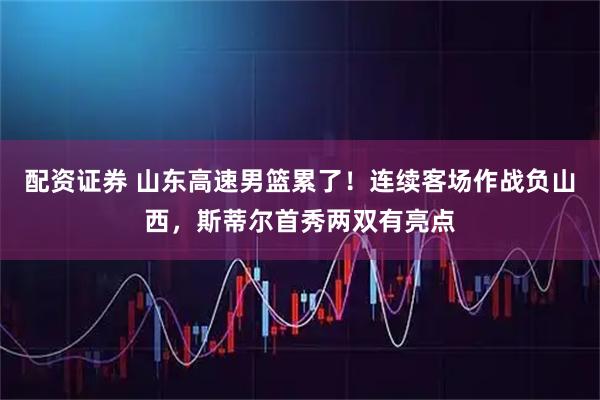 配资证券 山东高速男篮累了！连续客场作战负山西，斯蒂尔首秀两双有亮点