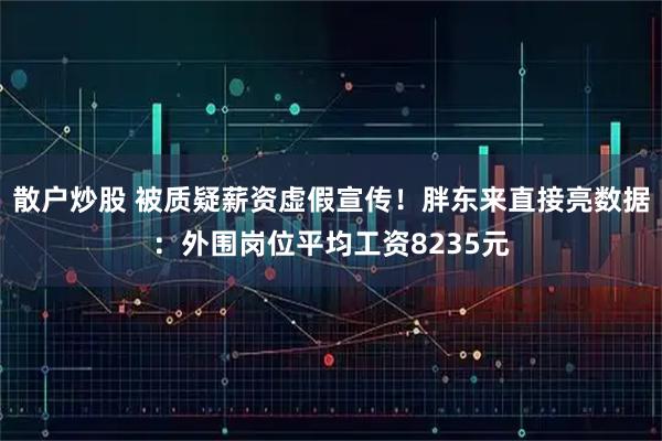 散户炒股 被质疑薪资虚假宣传！胖东来直接亮数据：外围岗位平均工资8235元