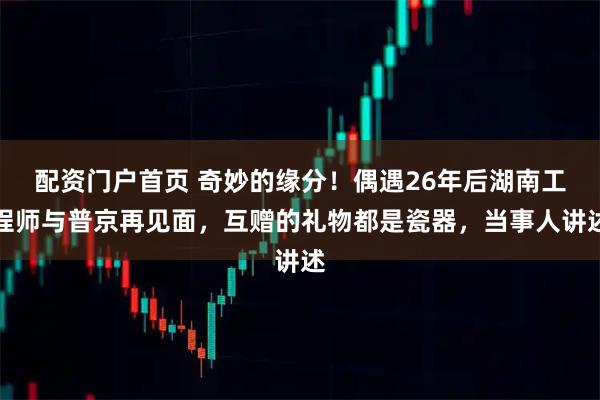 配资门户首页 奇妙的缘分！偶遇26年后湖南工程师与普京再见面，互赠的礼物都是瓷器，当事人讲述