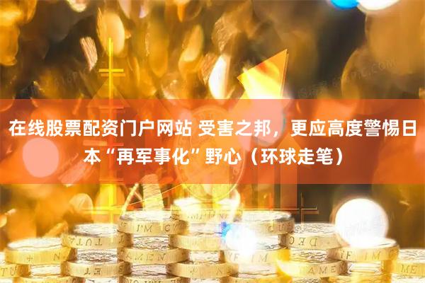 在线股票配资门户网站 受害之邦，更应高度警惕日本“再军事化”野心（环球走笔）