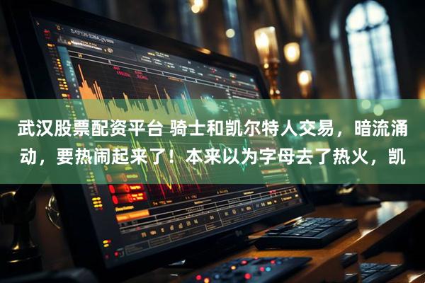 武汉股票配资平台 骑士和凯尔特人交易，暗流涌动，要热闹起来了！本来以为字母去了热火，凯
