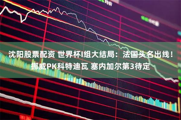 沈阳股票配资 世界杯I组大结局：法国头名出线！挪威PK科特迪瓦 塞内加尔第3待定