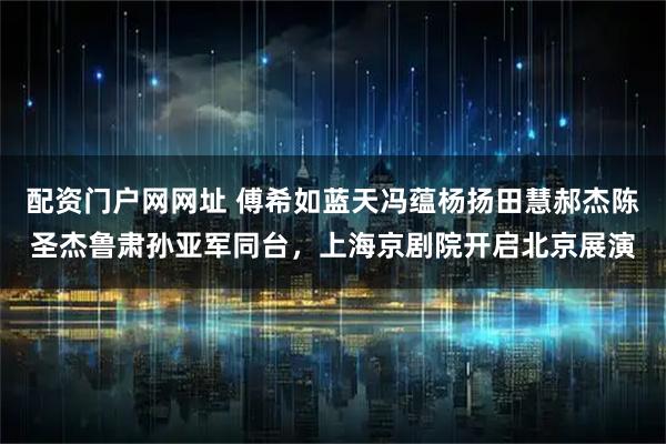 配资门户网网址 傅希如蓝天冯蕴杨扬田慧郝杰陈圣杰鲁肃孙亚军同台,上海京剧院开启北京展演