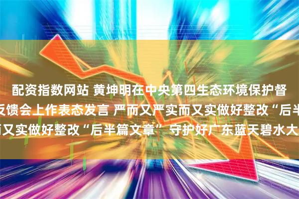 配资指数网站 黄坤明在中央第四生态环境保护督察组督察广东省情况反馈会上作表态发言 严而又严实而又实做好整改“后半篇文章” 守护好广东蓝天碧水大美山川