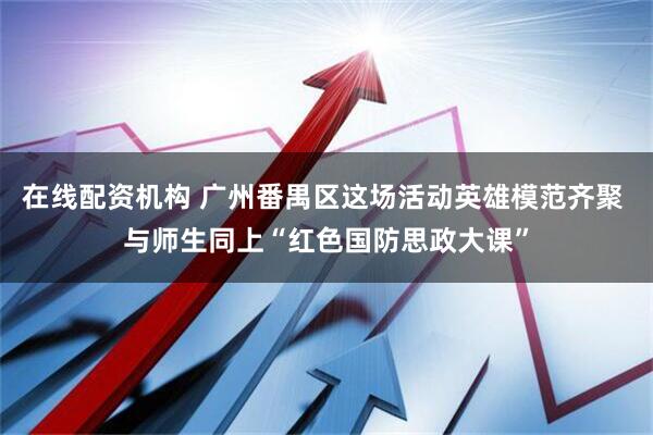 在线配资机构 广州番禺区这场活动英雄模范齐聚 与师生同上“红色国防思政大课”